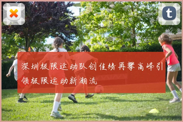 深圳极限运动队创佳绩再攀高峰引领极限运动新潮流