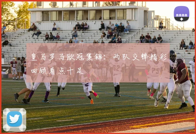 皇马罗马欧冠集锦：两队交锋精彩回顾看点十足
