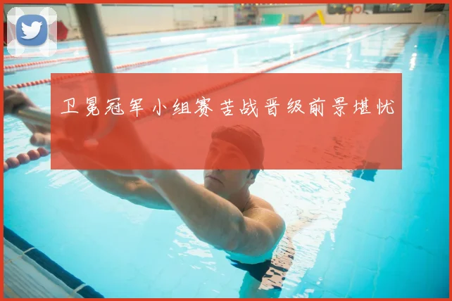 卫冕冠军小组赛苦战晋级前景堪忧