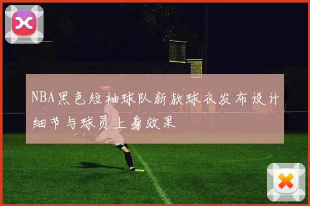 NBA黑色短袖球队新款球衣发布设计细节与球员上身效果