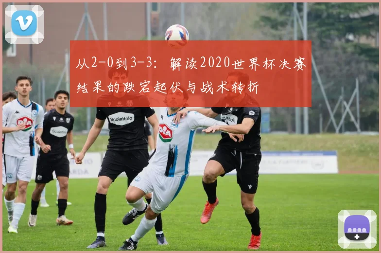 从2-0到3-3：解读2020世界杯决赛结果的跌宕起伏与战术转折