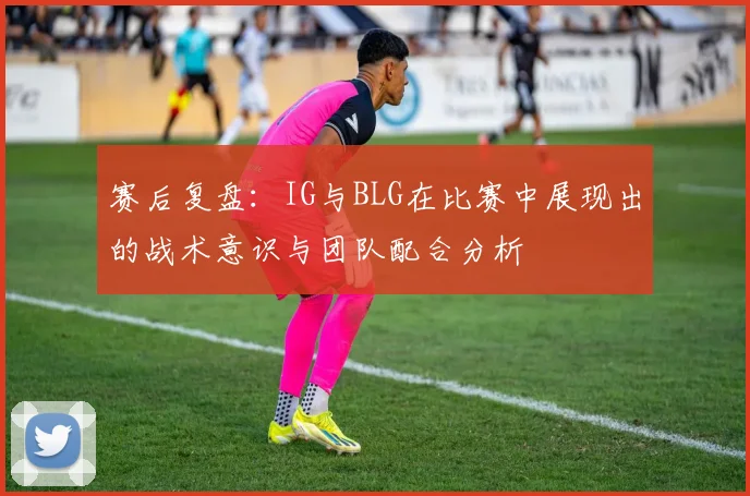 赛后复盘:IG与BLG在比赛中展现出的战术意识与团队配合分析