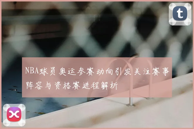 NBA球员奥运参赛动向引发关注赛事阵容与资格赛进程解析