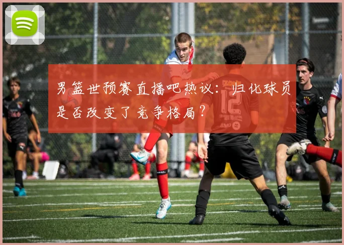 男篮世预赛直播吧热议：归化球员是否改变了竞争格局？