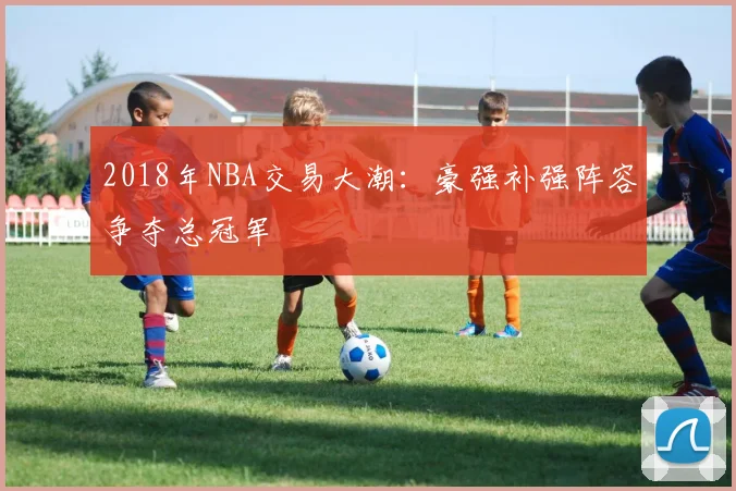 2018年NBA交易大潮:豪强补强阵容争夺总冠军