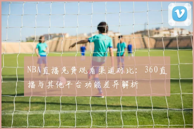 NBA直播免费观看渠道对比：360直播与其他平台功能差异解析