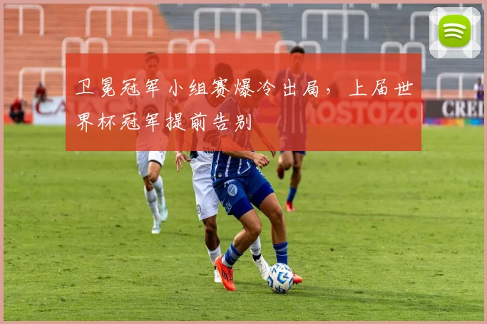 卫冕冠军小组赛爆冷出局,上届世界杯冠军提前告别