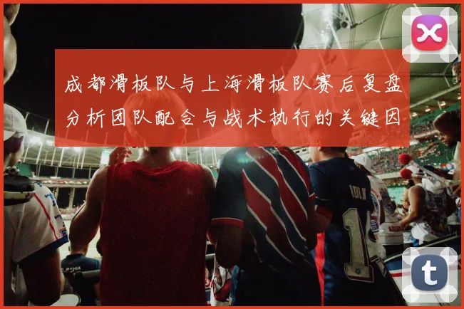 成都滑板队与上海滑板队赛后复盘分析团队配合与战术执行的关键因素