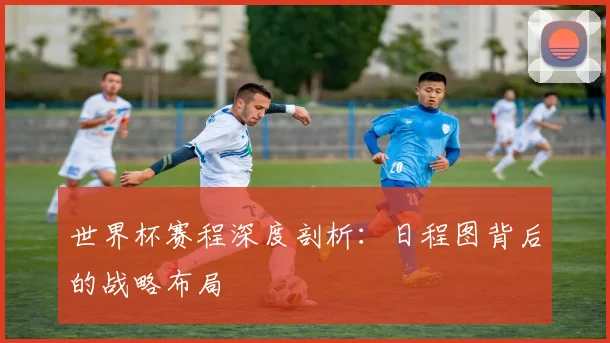 世界杯赛程深度剖析：日程图背后的战略布局