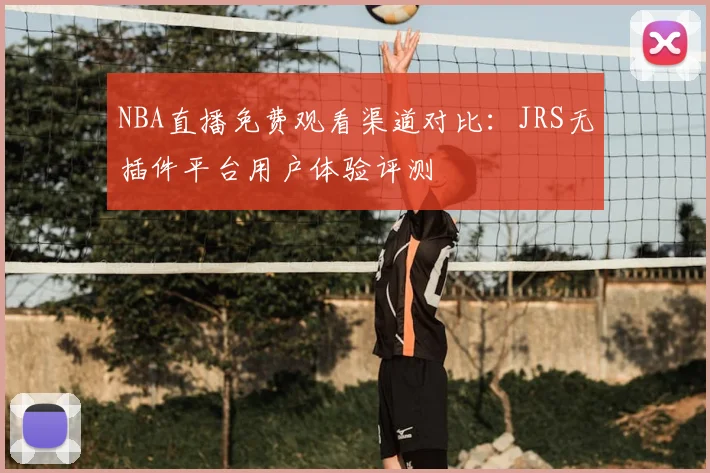 NBA直播免费观看渠道对比:JRS无插件平台用户体验评测