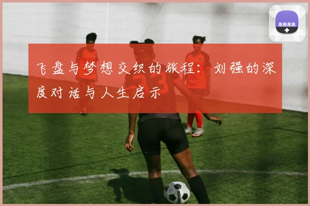 飞盘与梦想交织的旅程:刘强的深度对话与人生启示