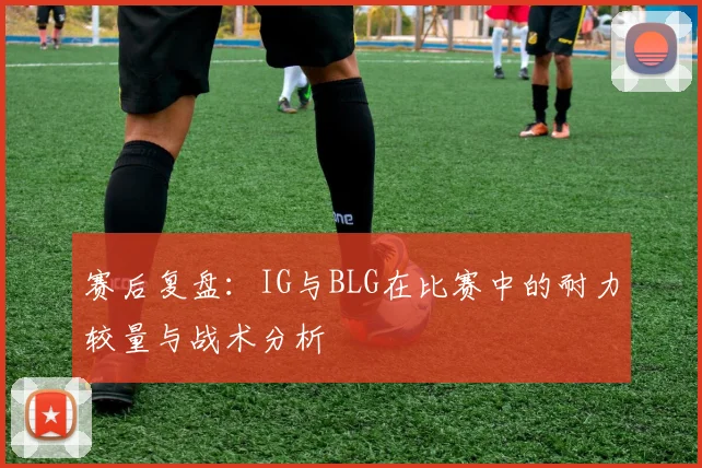 赛后复盘:IG与BLG在比赛中的耐力较量与战术分析