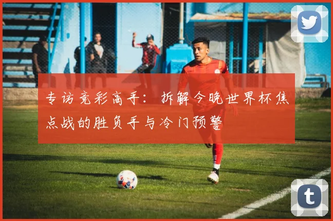 专访竞彩高手:拆解今晚世界杯焦点战的胜负手与冷门预警