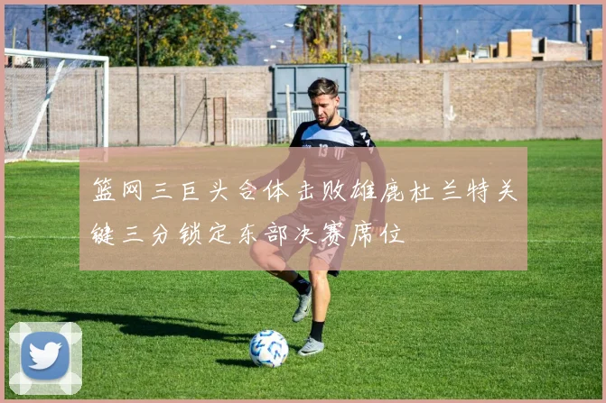 篮网三巨头合体击败雄鹿杜兰特关键三分锁定东部决赛席位