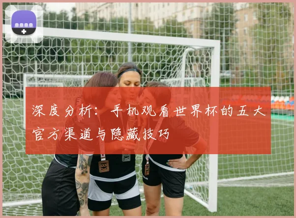 深度分析:手机观看世界杯的五大官方渠道与隐藏技巧