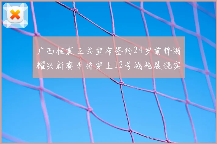 广西恒宸正式宣布签约24岁前锋游耀兴新赛季将穿上12号战袍展现实力