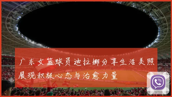 广东女篮球员迪拉娜分享生活美照展现积极心态与治愈力量
