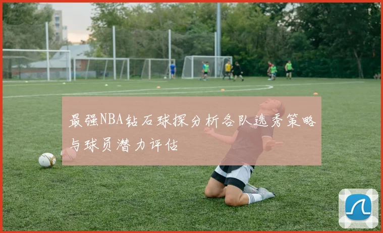 最强NBA钻石球探分析各队选秀策略与球员潜力评估