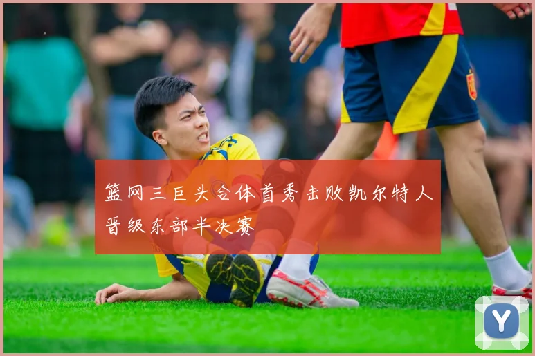 篮网三巨头合体首秀击败凯尔特人晋级东部半决赛