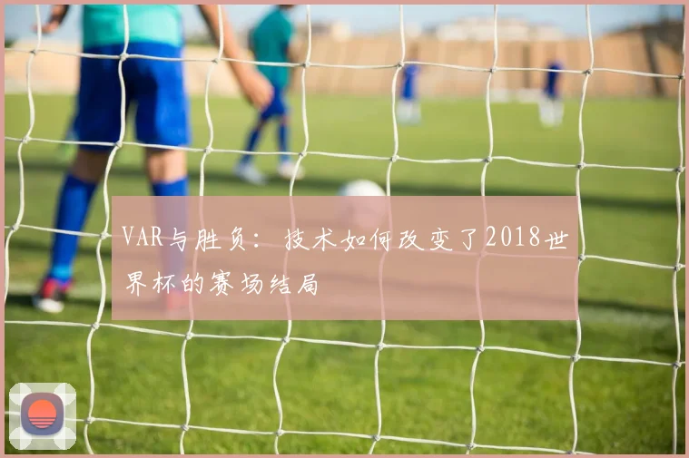 VAR与胜负：技术如何改变了2018世界杯的赛场结局