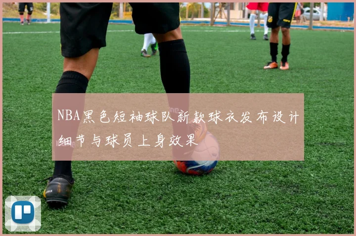 NBA黑色短袖球队新款球衣发布设计细节与球员上身效果