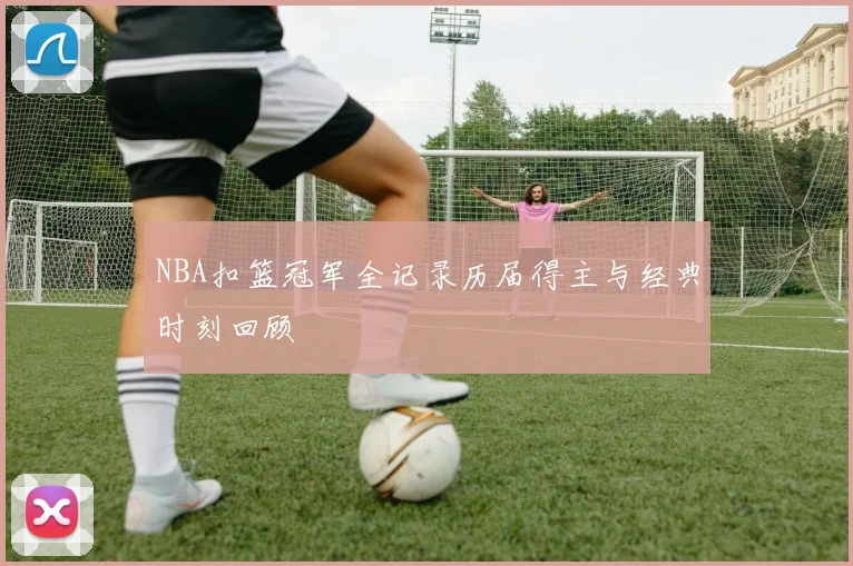 NBA扣篮冠军全记录历届得主与经典时刻回顾
