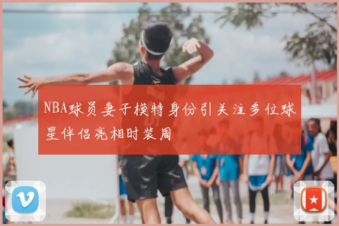 NBA球员妻子模特身份引关注多位球星伴侣亮相时装周