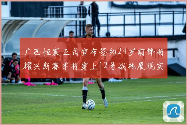 广西恒宸正式宣布签约24岁前锋游耀兴新赛季将穿上12号战袍展现实力
