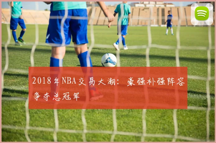 2018年NBA交易大潮:豪强补强阵容争夺总冠军