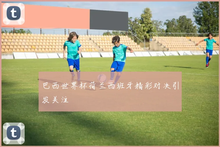巴西世界杯荷兰西班牙精彩对决引发关注