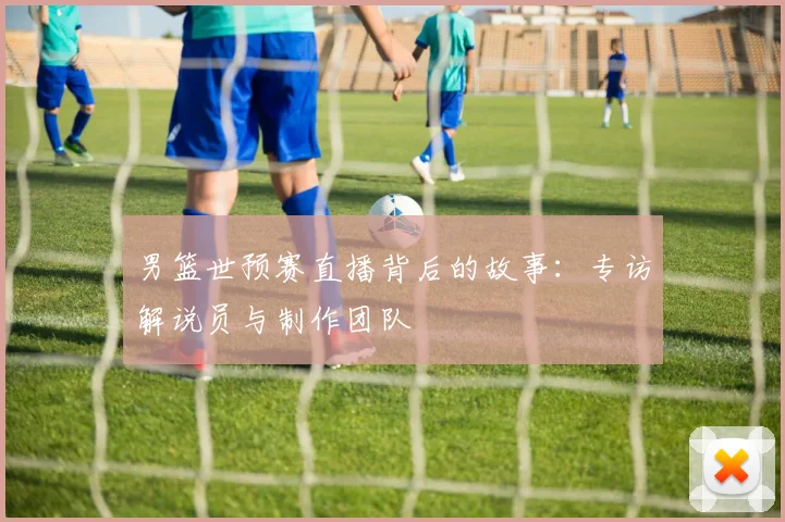 男篮世预赛直播背后的故事:专访解说员与制作团队