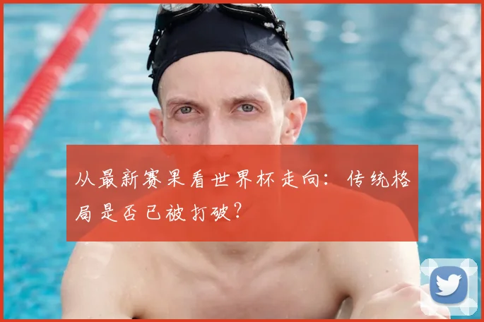 从最新赛果看世界杯走向:传统格局是否已被打破?