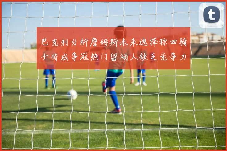 巴克利分析詹姆斯未来选择称回骑士将成争冠热门留湖人缺乏竞争力