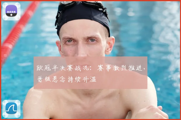 欧冠半决赛战况:赛事激烈推进,晋级悬念持续升温