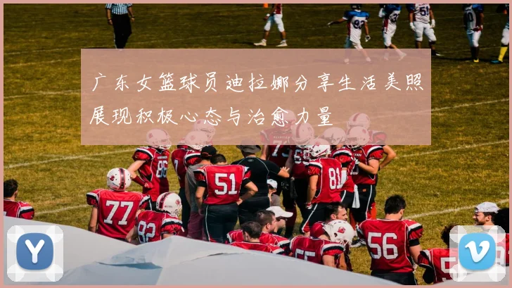 广东女篮球员迪拉娜分享生活美照展现积极心态与治愈力量