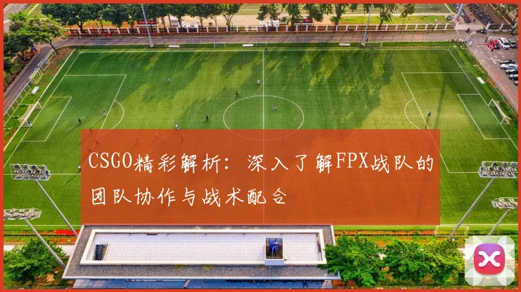 CSGO精彩解析：深入了解FPX战队的团队协作与战术配合