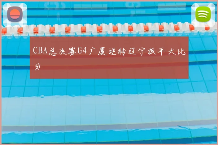 CBA总决赛G4广厦逆转辽宁扳平大比分