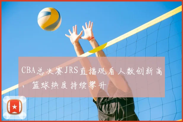 CBA总决赛JRS直播观看人数创新高,篮球热度持续攀升