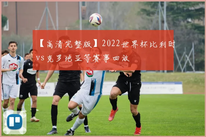 【高清完整版】2022世界杯比利时vs克罗地亚等赛事回放