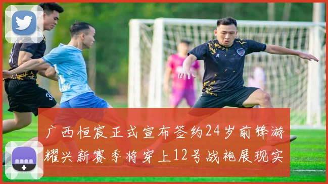 广西恒宸正式宣布签约24岁前锋游耀兴新赛季将穿上12号战袍展现实力