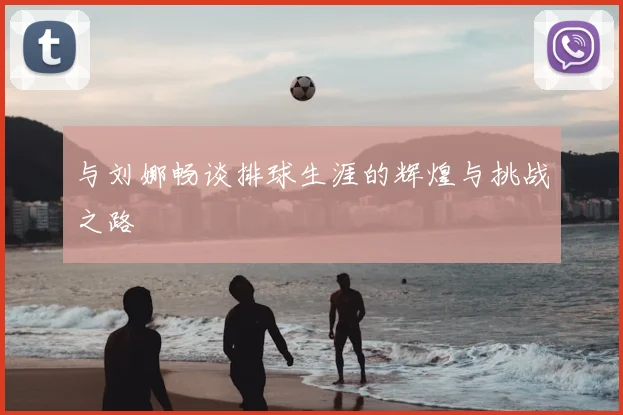 与刘娜畅谈排球生涯的辉煌与挑战之路