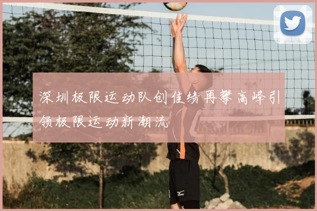 深圳极限运动队创佳绩再攀高峰引领极限运动新潮流