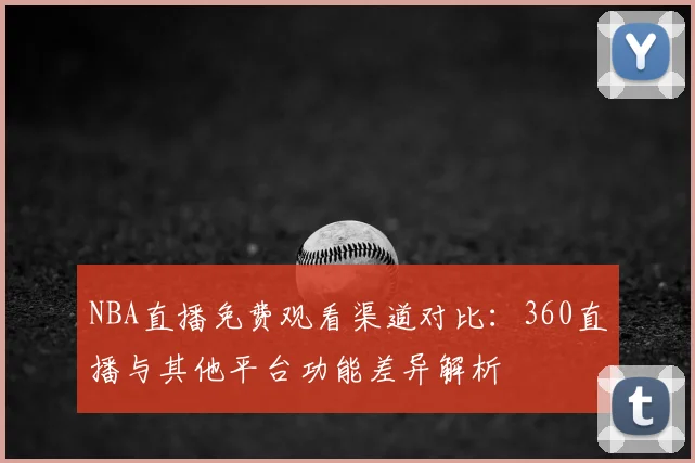 NBA直播免费观看渠道对比：360直播与其他平台功能差异解析