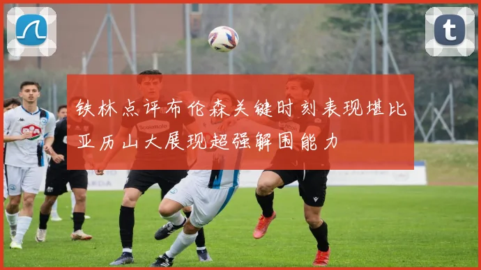 铁林点评布伦森关键时刻表现堪比亚历山大展现超强解围能力