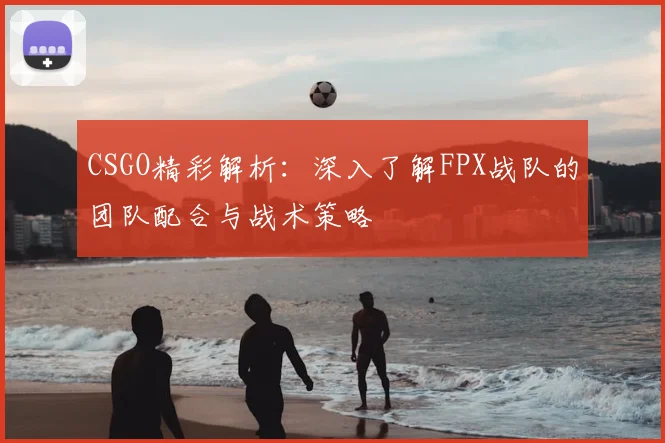 CSGO精彩解析：深入了解FPX战队的团队配合与战术策略