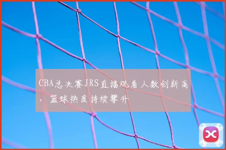 CBA总决赛JRS直播观看人数创新高,篮球热度持续攀升