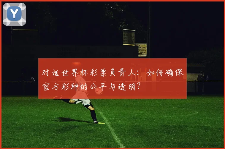 对话世界杯彩票负责人:如何确保官方彩种的公平与透明?