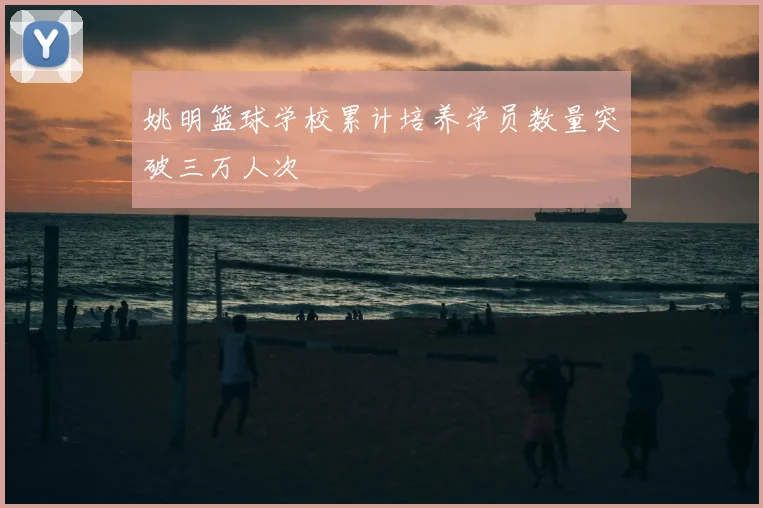 姚明篮球学校累计培养学员数量突破三万人次