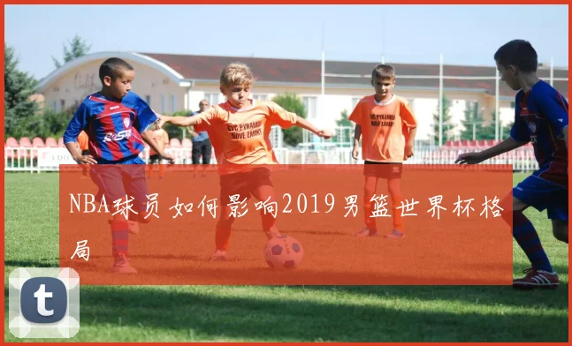 NBA球员如何影响2019男篮世界杯格局