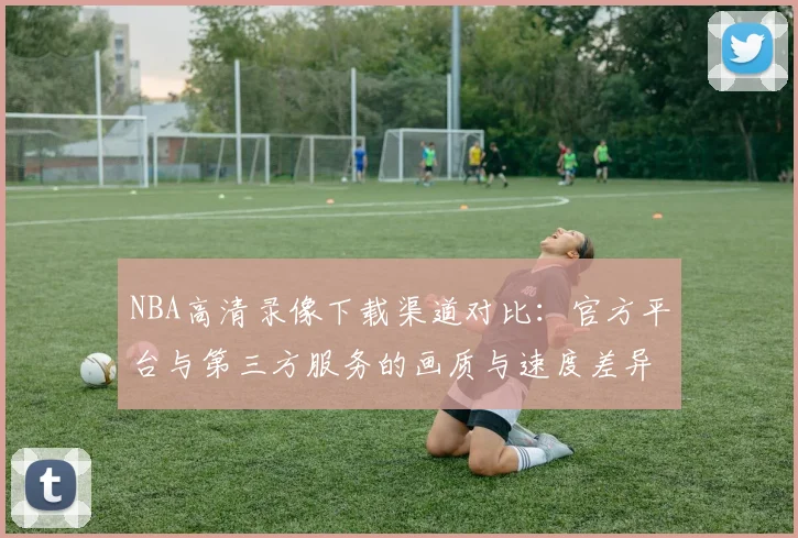 NBA高清录像下载渠道对比:官方平台与第三方服务的画质与速度差异